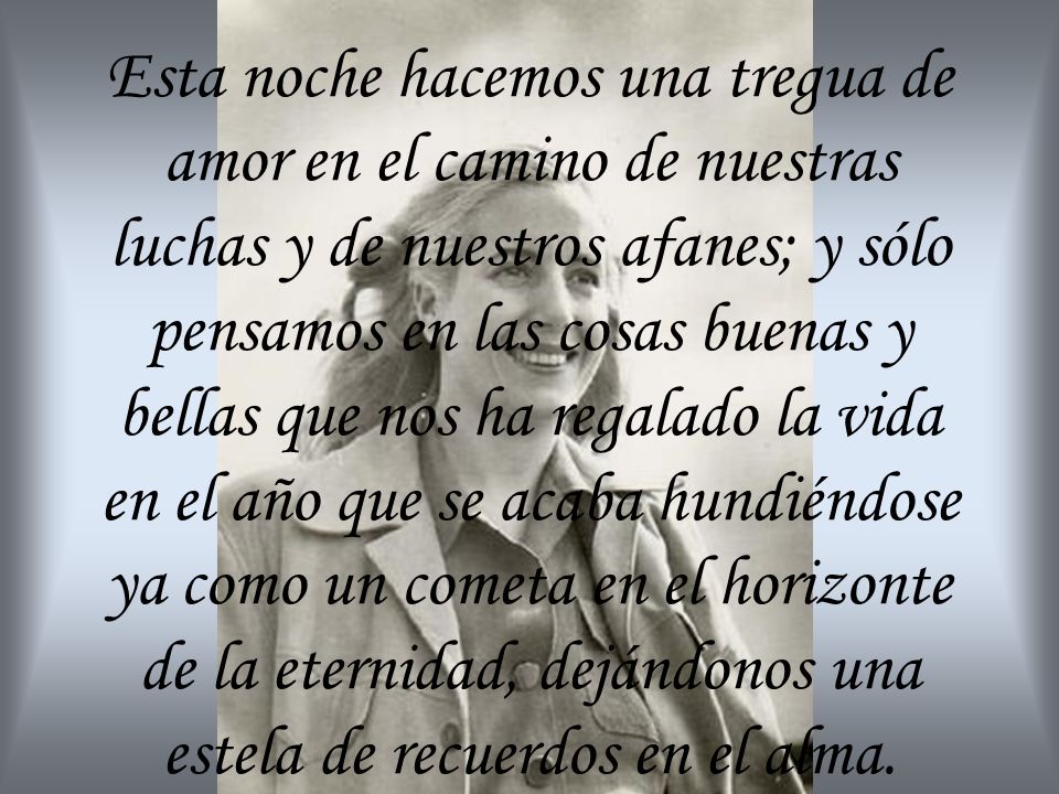 Esta noche hacemos una tregua de amor en el camino de nuestras luchas y de nuestros afanes; y sólo pensamos en las cosas buenas y bellas que nos ha regalado la vida en el año que se acaba hundiéndose ya como un cometa en el horizonte de la eternidad, dejándonos una estela de recuerdos en el alma.
