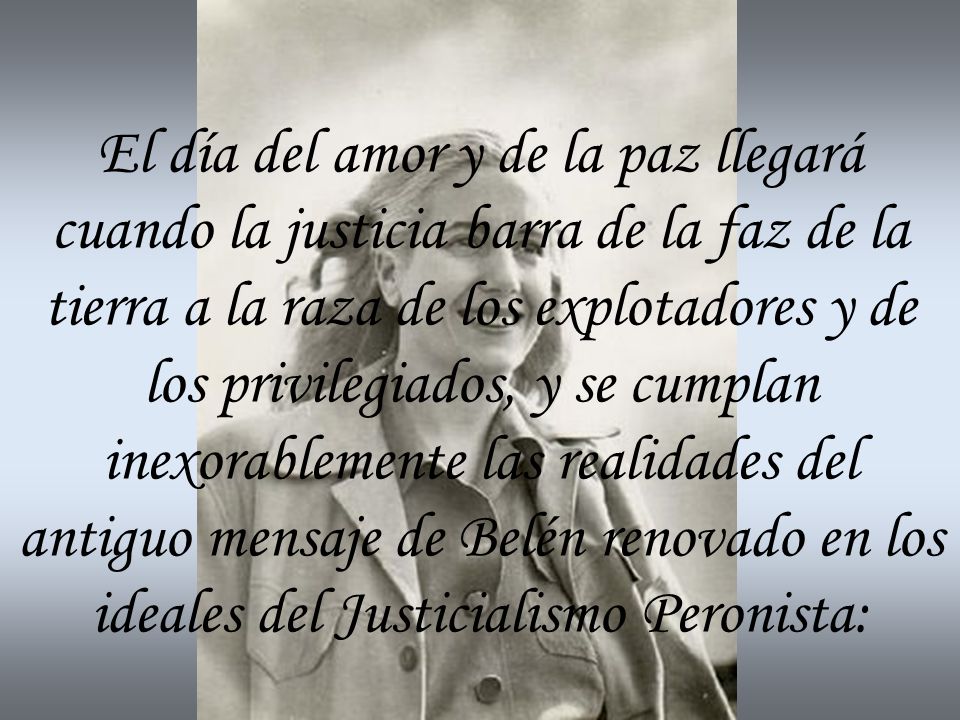 El día del amor y de la paz llegará cuando la justicia barra de la faz de la tierra a la raza de los explotadores y de los privilegiados, y se cumplan inexorablemente las realidades del antiguo mensaje de Belén renovado en los ideales del Justicialismo Peronista: