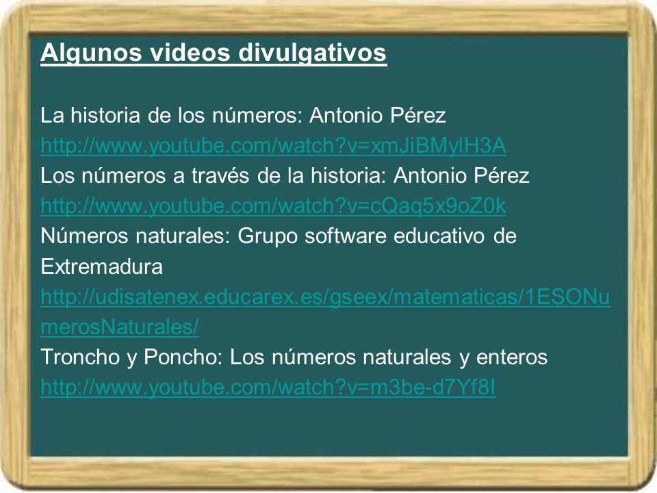 Algunos videos divulgativos La historia de los números: Antonio Pérez   v=xmJiBMylH3A Los números a través de la historia: Antonio Pérez   v=cQaq5x9oZ0k Números naturales: Grupo software educativo de Extremadura   Troncho y Poncho: Los números naturales y enteros   v=m3be-d7Yf8I