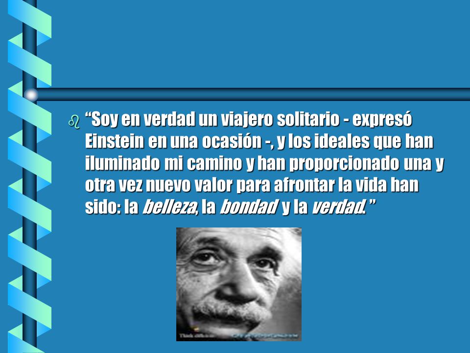 Soy en verdad un viajero solitario - expresó Einstein en una ocasión -, y los ideales que han iluminado mi camino y han proporcionado una y otra vez nuevo valor para afrontar la vida han sido: la belleza, la bondad y la verdad.