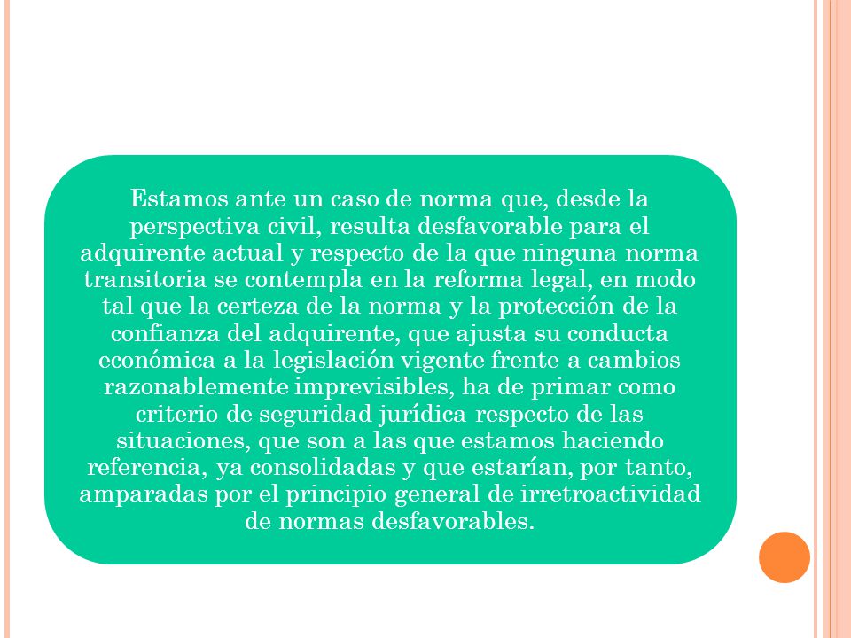 Estamos ante un caso de norma que, desde la perspectiva civil, resulta desfavorable para el adquirente actual y respecto de la que ninguna norma transitoria se contempla en la reforma legal, en modo tal que la certeza de la norma y la protección de la confianza del adquirente, que ajusta su conducta económica a la legislación vigente frente a cambios razonablemente imprevisibles, ha de primar como criterio de seguridad jurídica respecto de las situaciones, que son a las que estamos haciendo referencia, ya consolidadas y que estarían, por tanto, amparadas por el principio general de irretroactividad de normas desfavorables.