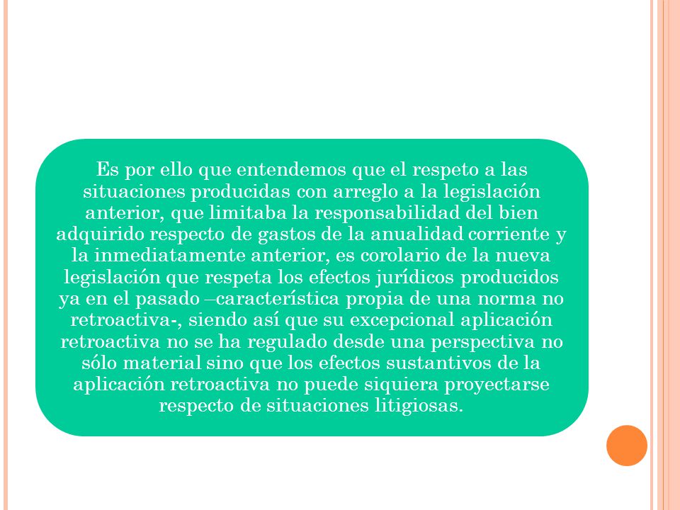 Es por ello que entendemos que el respeto a las situaciones producidas con arreglo a la legislación anterior, que limitaba la responsabilidad del bien adquirido respecto de gastos de la anualidad corriente y la inmediatamente anterior, es corolario de la nueva legislación que respeta los efectos jurídicos producidos ya en el pasado –característica propia de una norma no retroactiva-, siendo así que su excepcional aplicación retroactiva no se ha regulado desde una perspectiva no sólo material sino que los efectos sustantivos de la aplicación retroactiva no puede siquiera proyectarse respecto de situaciones litigiosas.
