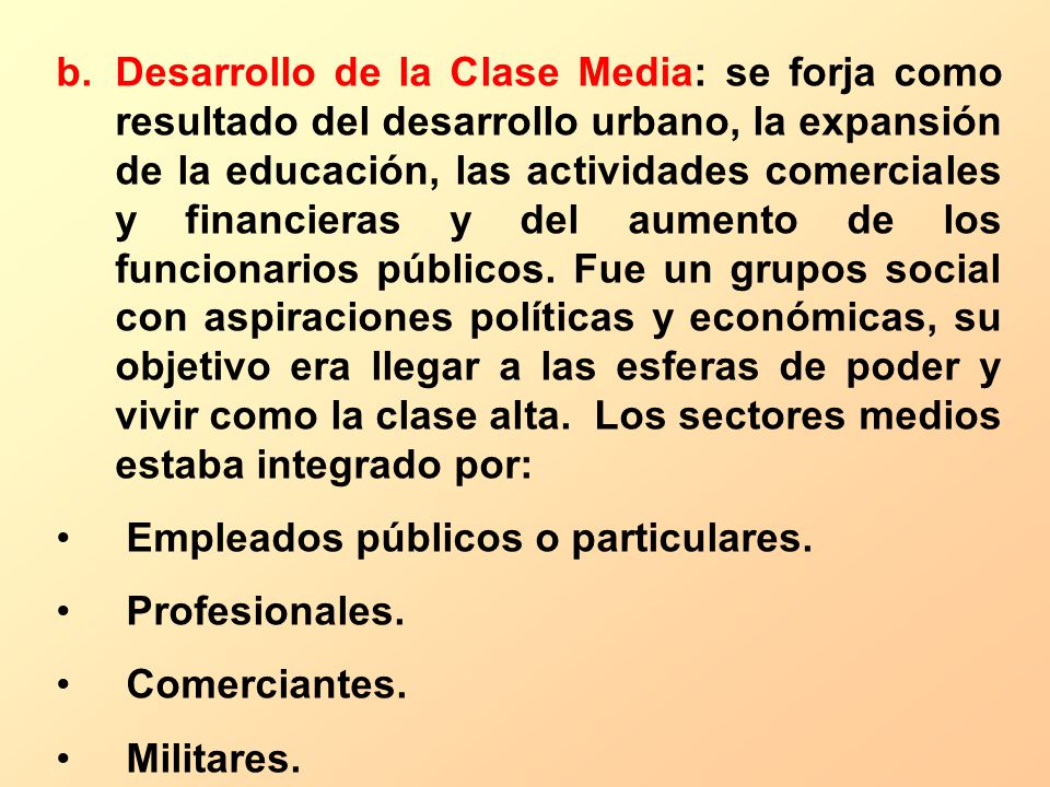 Desarrollo de la Clase Media: se forja como resultado del desarrollo urbano, la expansión de la educación, las actividades comerciales y financieras y del aumento de los funcionarios públicos. Fue un grupos social con aspiraciones políticas y económicas, su objetivo era llegar a las esferas de poder y vivir como la clase alta. Los sectores medios estaba integrado por: