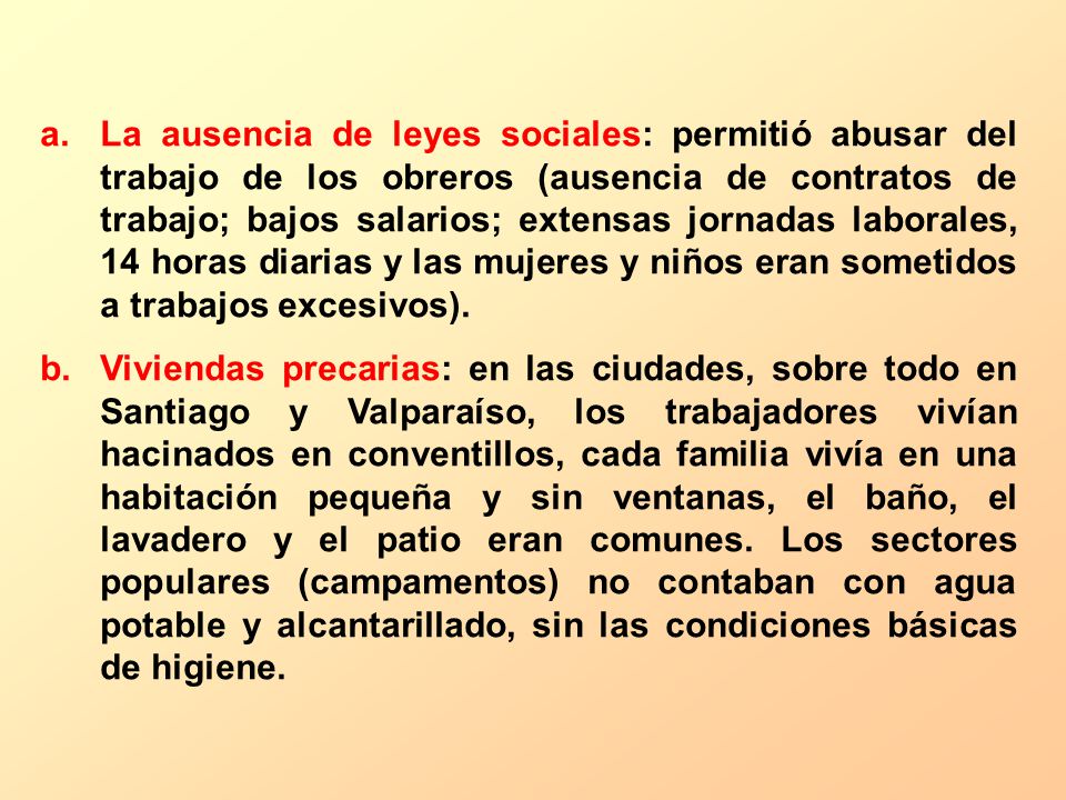 La ausencia de leyes sociales: permitió abusar del trabajo de los obreros (ausencia de contratos de trabajo; bajos salarios; extensas jornadas laborales, 14 horas diarias y las mujeres y niños eran sometidos a trabajos excesivos).
