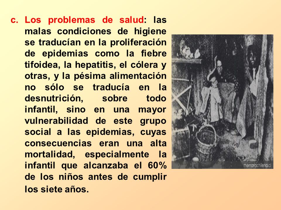 Los problemas de salud: las malas condiciones de higiene se traducían en la proliferación de epidemias como la fiebre tifoidea, la hepatitis, el cólera y otras, y la pésima alimentación no sólo se traducía en la desnutrición, sobre todo infantil, sino en una mayor vulnerabilidad de este grupo social a las epidemias, cuyas consecuencias eran una alta mortalidad, especialmente la infantil que alcanzaba el 60% de los niños antes de cumplir los siete años.