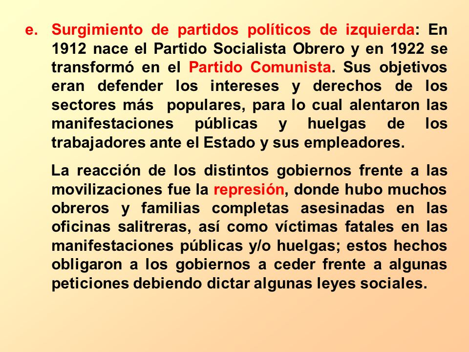 Surgimiento de partidos políticos de izquierda: En 1912 nace el Partido Socialista Obrero y en 1922 se transformó en el Partido Comunista. Sus objetivos eran defender los intereses y derechos de los sectores más populares, para lo cual alentaron las manifestaciones públicas y huelgas de los trabajadores ante el Estado y sus empleadores.