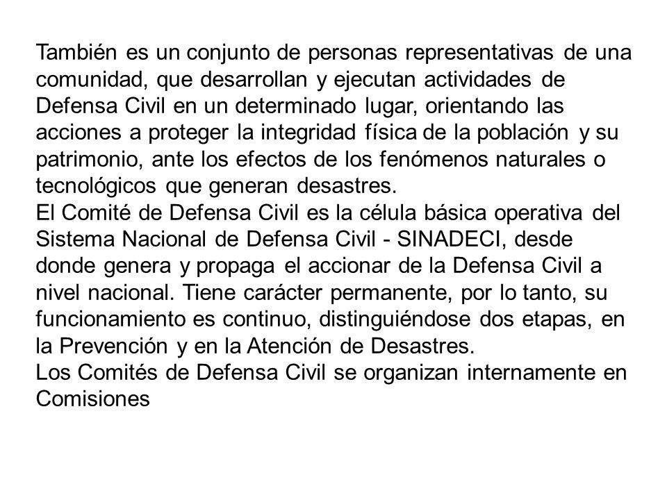 También es un conjunto de personas representativas de una comunidad, que desarrollan y ejecutan actividades de Defensa Civil en un determinado lugar, orientando las acciones a proteger la integridad física de la población y su patrimonio, ante los efectos de los fenómenos naturales o tecnológicos que generan desastres.