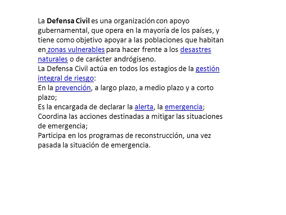 La Defensa Civil es una organización con apoyo gubernamental, que opera en la mayoría de los países, y tiene como objetivo apoyar a las poblaciones que habitan en zonas vulnerables para hacer frente a los desastres naturales o de carácter andrógiseno.
