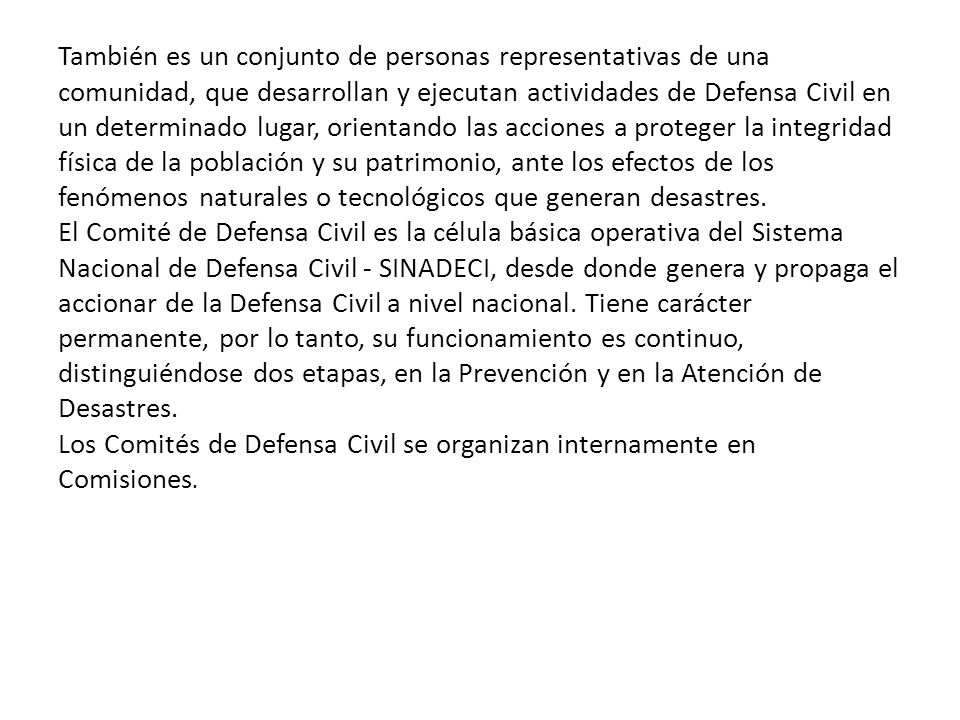 También es un conjunto de personas representativas de una comunidad, que desarrollan y ejecutan actividades de Defensa Civil en un determinado lugar, orientando las acciones a proteger la integridad física de la población y su patrimonio, ante los efectos de los fenómenos naturales o tecnológicos que generan desastres.
