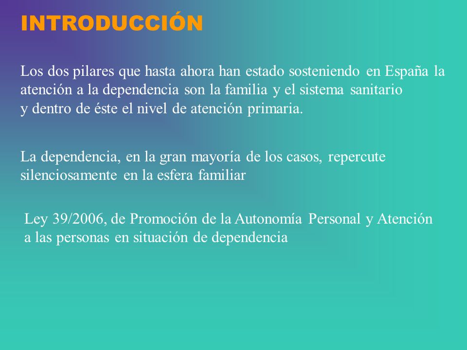 INTRODUCCIÓN Los dos pilares que hasta ahora han estado sosteniendo en España la. atención a la dependencia son la familia y el sistema sanitario.