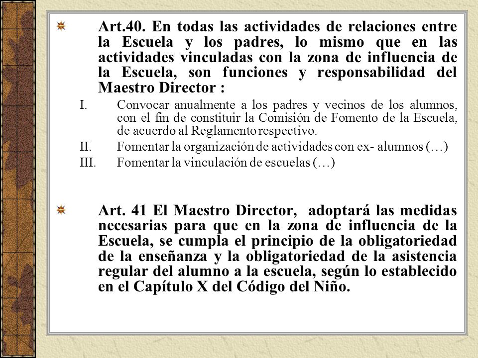 Art.40. En todas las actividades de relaciones entre la Escuela y los padres, lo mismo que en las actividades vinculadas con la zona de influencia de la Escuela, son funciones y responsabilidad del Maestro Director :