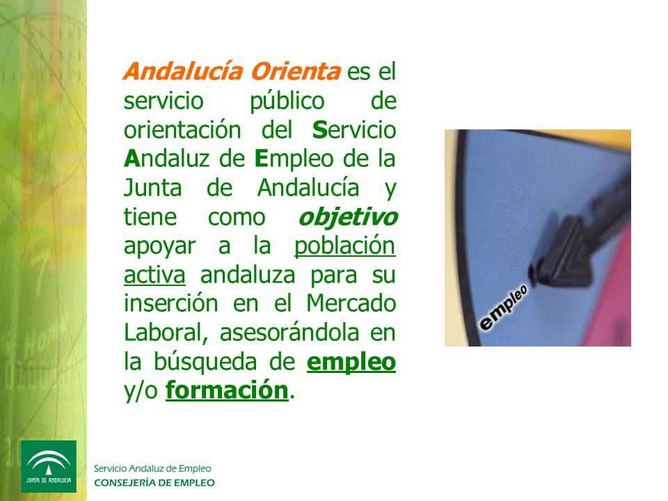 Andalucía Orienta es el servicio público de orientación del Servicio Andaluz de Empleo de la Junta de Andalucía y tiene como objetivo apoyar a la población activa andaluza para su inserción en el Mercado Laboral, asesorándola en la búsqueda de empleo y/o formación.