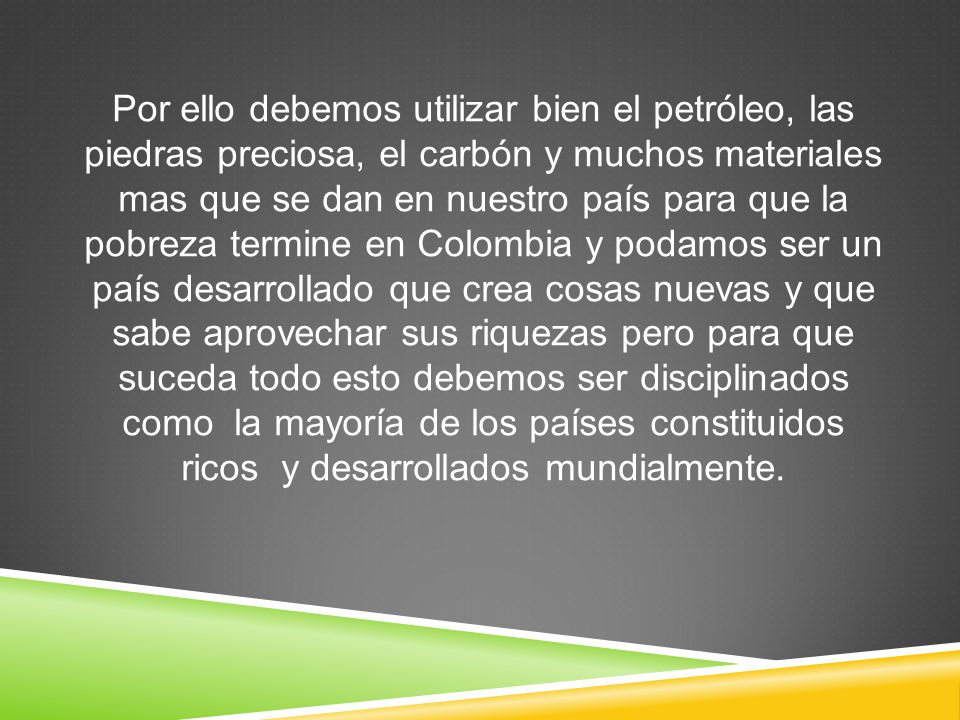 Por ello debemos utilizar bien el petróleo, las piedras preciosa, el carbón y muchos materiales mas que se dan en nuestro país para que la pobreza termine en Colombia y podamos ser un país desarrollado que crea cosas nuevas y que sabe aprovechar sus riquezas pero para que suceda todo esto debemos ser disciplinados como la mayoría de los países constituidos ricos y desarrollados mundialmente.
