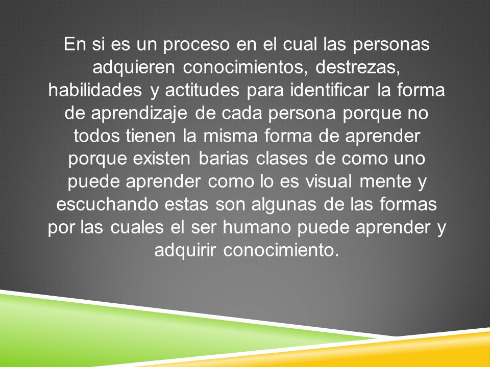 En si es un proceso en el cual las personas adquieren conocimientos, destrezas, habilidades y actitudes para identificar la forma de aprendizaje de cada persona porque no todos tienen la misma forma de aprender porque existen barias clases de como uno puede aprender como lo es visual mente y escuchando estas son algunas de las formas por las cuales el ser humano puede aprender y adquirir conocimiento.