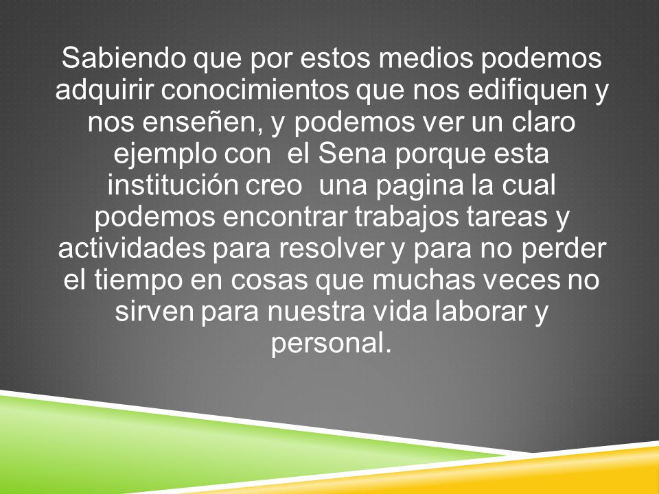 Sabiendo que por estos medios podemos adquirir conocimientos que nos edifiquen y nos enseñen, y podemos ver un claro ejemplo con el Sena porque esta institución creo una pagina la cual podemos encontrar trabajos tareas y actividades para resolver y para no perder el tiempo en cosas que muchas veces no sirven para nuestra vida laborar y personal.