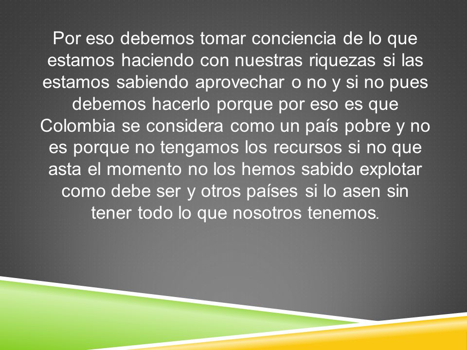 Por eso debemos tomar conciencia de lo que estamos haciendo con nuestras riquezas si las estamos sabiendo aprovechar o no y si no pues debemos hacerlo porque por eso es que Colombia se considera como un país pobre y no es porque no tengamos los recursos si no que asta el momento no los hemos sabido explotar como debe ser y otros países si lo asen sin tener todo lo que nosotros tenemos.
