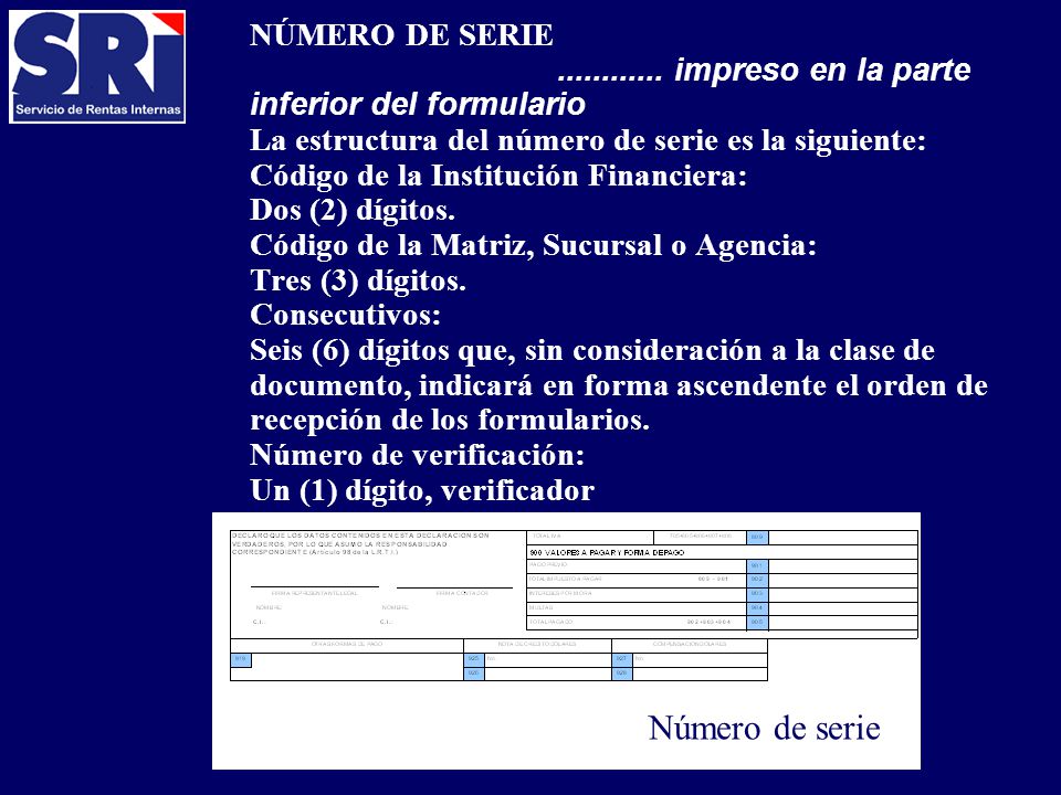 NÚMERO DE SERIE impreso en la parte inferior del formulario La estructura del número de serie es la siguiente: Código de la Institución Financiera: Dos (2) dígitos. Código de la Matriz, Sucursal o Agencia: Tres (3) dígitos. Consecutivos: Seis (6) dígitos que, sin consideración a la clase de documento, indicará en forma ascendente el orden de recepción de los formularios. Número de verificación: Un (1) dígito, verificador