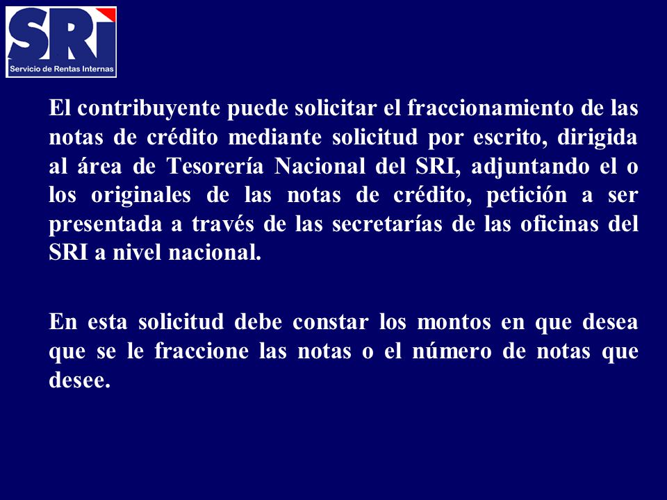 El contribuyente puede solicitar el fraccionamiento de las notas de crédito mediante solicitud por escrito, dirigida al área de Tesorería Nacional del SRI, adjuntando el o los originales de las notas de crédito, petición a ser presentada a través de las secretarías de las oficinas del SRI a nivel nacional.
