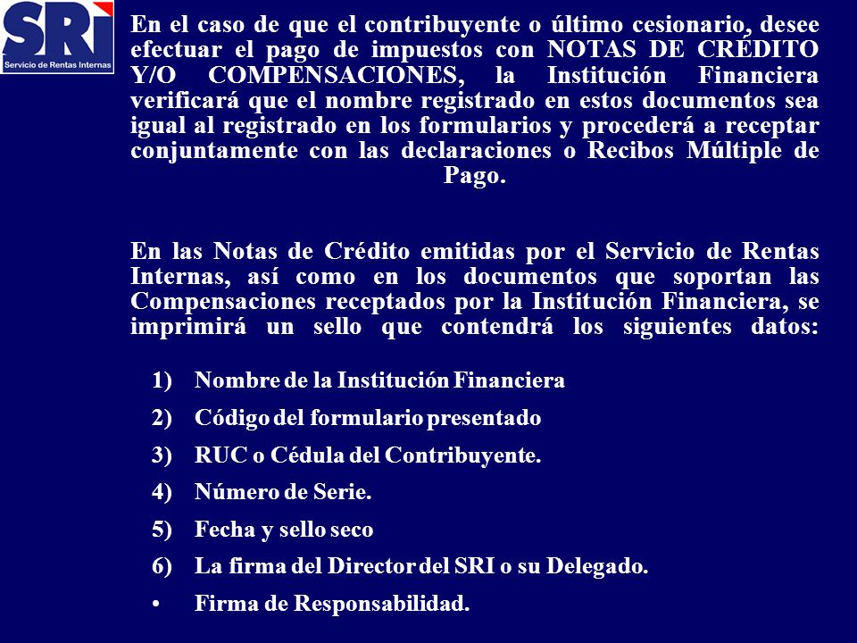 En el caso de que el contribuyente o último cesionario, desee efectuar el pago de impuestos con NOTAS DE CRÉDITO Y/O COMPENSACIONES, la Institución Financiera verificará que el nombre registrado en estos documentos sea igual al registrado en los formularios y procederá a receptar conjuntamente con las declaraciones o Recibos Múltiple de Pago. En las Notas de Crédito emitidas por el Servicio de Rentas Internas, así como en los documentos que soportan las Compensaciones receptados por la Institución Financiera, se imprimirá un sello que contendrá los siguientes datos:
