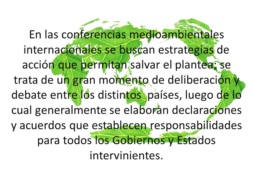En las conferencias medioambientales internacionales se buscan estrategias de acción que permitan salvar el plantea; se trata de un gran momento de deliberación y debate entre los distintos países, luego de lo cual generalmente se elaboran declaraciones y acuerdos que establecen responsabilidades para todos los Gobiernos y Estados intervinientes.