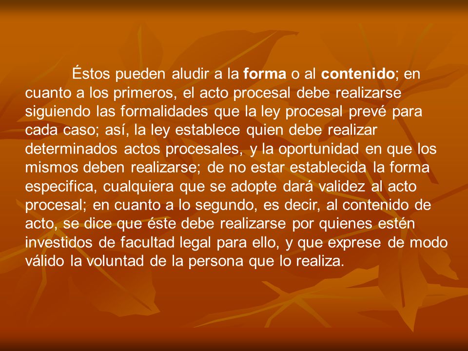 Éstos pueden aludir a la forma o al contenido; en cuanto a los primeros, el acto procesal debe realizarse siguiendo las formalidades que la ley procesal prevé para cada caso; así, la ley establece quien debe realizar determinados actos procesales, y la oportunidad en que los mismos deben realizarse; de no estar establecida la forma especifica, cualquiera que se adopte dará validez al acto procesal; en cuanto a lo segundo, es decir, al contenido de acto, se dice que éste debe realizarse por quienes estén investidos de facultad legal para ello, y que exprese de modo válido la voluntad de la persona que lo realiza.
