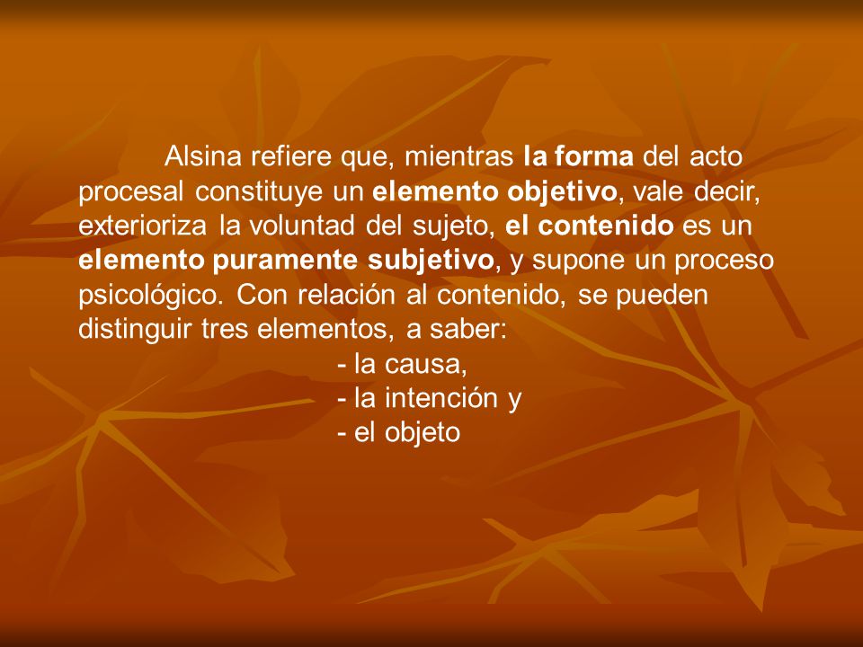 Alsina refiere que, mientras la forma del acto procesal constituye un elemento objetivo, vale decir, exterioriza la voluntad del sujeto, el contenido es un elemento puramente subjetivo, y supone un proceso psicológico. Con relación al contenido, se pueden distinguir tres elementos, a saber: