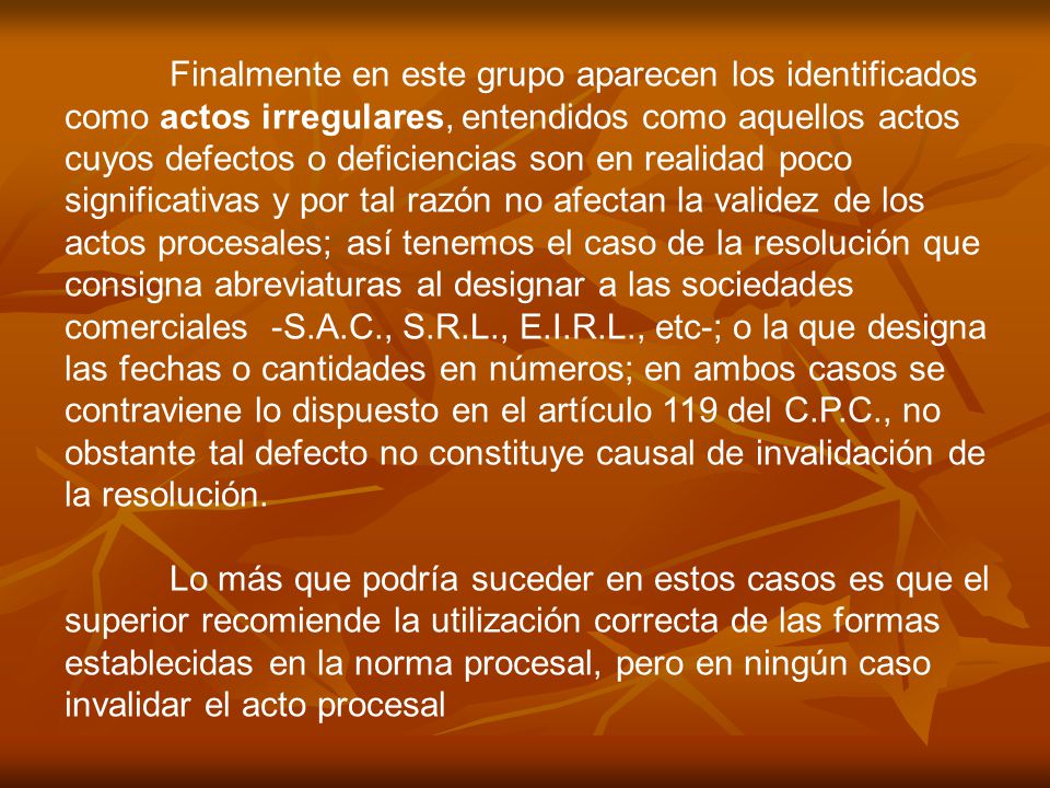 Finalmente en este grupo aparecen los identificados como actos irregulares, entendidos como aquellos actos cuyos defectos o deficiencias son en realidad poco significativas y por tal razón no afectan la validez de los actos procesales; así tenemos el caso de la resolución que consigna abreviaturas al designar a las sociedades comerciales -S.A.C., S.R.L., E.I.R.L., etc-; o la que designa las fechas o cantidades en números; en ambos casos se contraviene lo dispuesto en el artículo 119 del C.P.C., no obstante tal defecto no constituye causal de invalidación de la resolución.