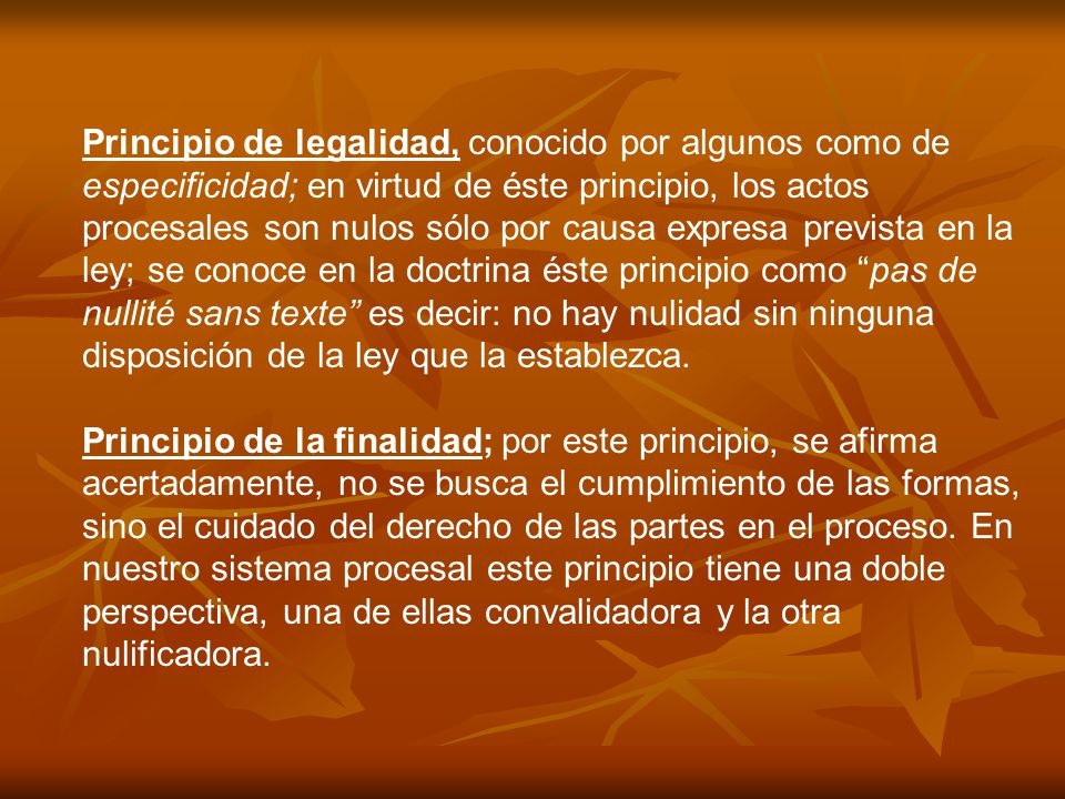 Principio de legalidad, conocido por algunos como de especificidad; en virtud de éste principio, los actos procesales son nulos sólo por causa expresa prevista en la ley; se conoce en la doctrina éste principio como pas de nullité sans texte es decir: no hay nulidad sin ninguna disposición de la ley que la establezca.
