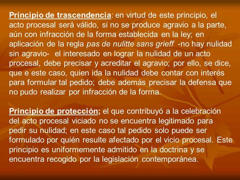 Principio de trascendencia: en virtud de este principio, el acto procesal será válido, si no se produce agravio a la parte, aún con infracción de la forma establecida en la ley; en aplicación de la regla pas de nulitte sans grieff -no hay nulidad sin agravio- el interesado en lograr la nulidad de un acto procesal, debe precisar y acreditar el agravio; por ello, se dice, que e este caso, quien ida la nulidad debe contar con interés para formular tal pedido; debe además precisar la defensa que no pudo realizar por infracción de la forma.