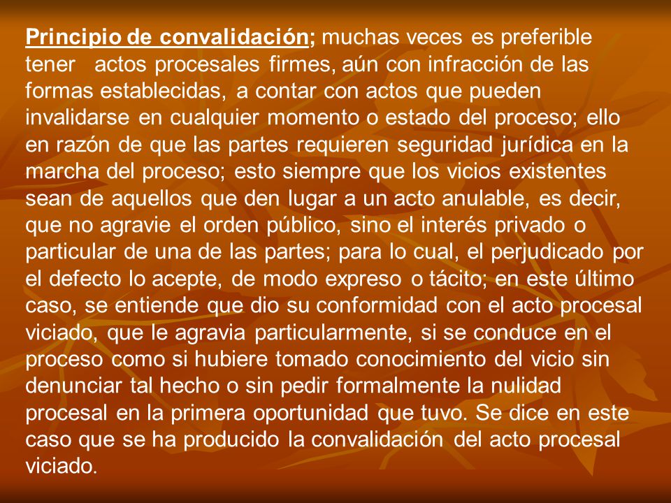 Principio de convalidación; muchas veces es preferible tener actos procesales firmes, aún con infracción de las formas establecidas, a contar con actos que pueden invalidarse en cualquier momento o estado del proceso; ello en razón de que las partes requieren seguridad jurídica en la marcha del proceso; esto siempre que los vicios existentes sean de aquellos que den lugar a un acto anulable, es decir, que no agravie el orden público, sino el interés privado o particular de una de las partes; para lo cual, el perjudicado por el defecto lo acepte, de modo expreso o tácito; en este último caso, se entiende que dio su conformidad con el acto procesal viciado, que le agravia particularmente, si se conduce en el proceso como si hubiere tomado conocimiento del vicio sin denunciar tal hecho o sin pedir formalmente la nulidad procesal en la primera oportunidad que tuvo.