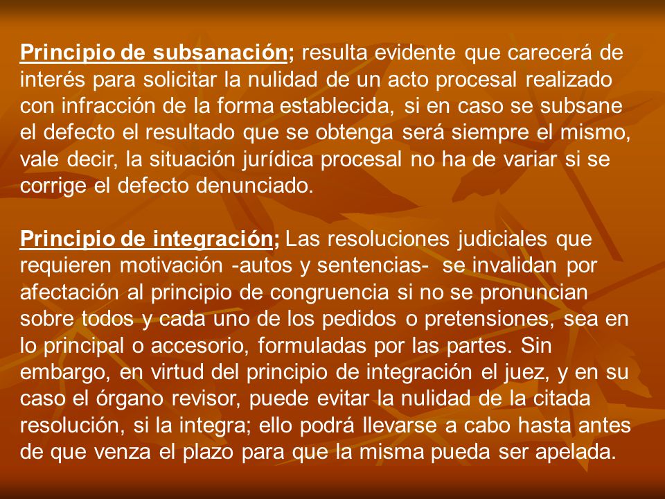 Principio de subsanación; resulta evidente que carecerá de interés para solicitar la nulidad de un acto procesal realizado con infracción de la forma establecida, si en caso se subsane el defecto el resultado que se obtenga será siempre el mismo, vale decir, la situación jurídica procesal no ha de variar si se corrige el defecto denunciado.