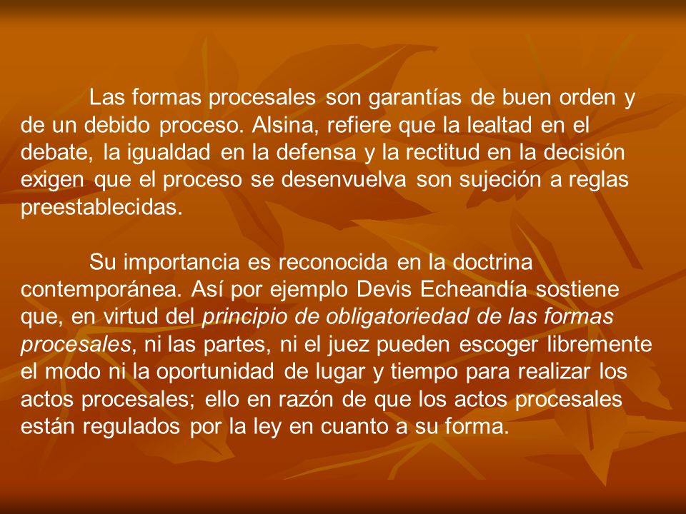 Las formas procesales son garantías de buen orden y de un debido proceso. Alsina, refiere que la lealtad en el debate, la igualdad en la defensa y la rectitud en la decisión exigen que el proceso se desenvuelva son sujeción a reglas preestablecidas.
