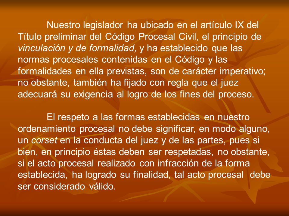 Nuestro legislador ha ubicado en el artículo IX del Título preliminar del Código Procesal Civil, el principio de vinculación y de formalidad, y ha establecido que las normas procesales contenidas en el Código y las formalidades en ella previstas, son de carácter imperativo; no obstante, también ha fijado con regla que el juez adecuará su exigencia al logro de los fines del proceso.
