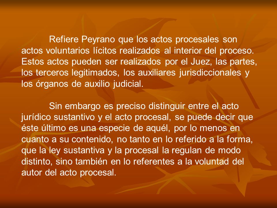 Refiere Peyrano que los actos procesales son actos voluntarios lícitos realizados al interior del proceso. Estos actos pueden ser realizados por el Juez, las partes, los terceros legitimados, los auxiliares jurisdiccionales y los órganos de auxilio judicial.