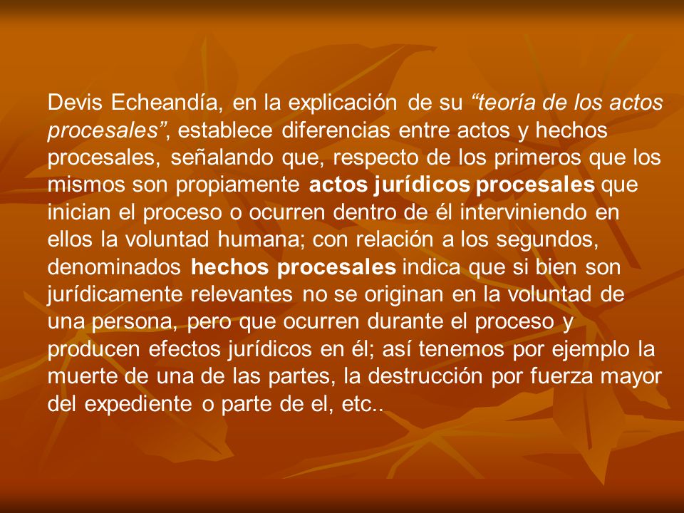 Devis Echeandía, en la explicación de su teoría de los actos procesales , establece diferencias entre actos y hechos procesales, señalando que, respecto de los primeros que los mismos son propiamente actos jurídicos procesales que inician el proceso o ocurren dentro de él interviniendo en ellos la voluntad humana; con relación a los segundos, denominados hechos procesales indica que si bien son jurídicamente relevantes no se originan en la voluntad de una persona, pero que ocurren durante el proceso y producen efectos jurídicos en él; así tenemos por ejemplo la muerte de una de las partes, la destrucción por fuerza mayor del expediente o parte de el, etc..