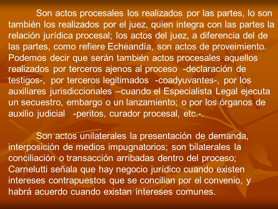 Son actos procesales los realizados por las partes, lo son también los realizados por el juez, quien integra con las partes la relación jurídica procesal; los actos del juez, a diferencia del de las partes, como refiere Echeandía, son actos de proveimiento. Podemos decir que serán también actos procesales aquellos realizados por terceros ajenos al proceso -declaración de testigos-, por terceros legitimados -coadyuvantes-, por los auxiliares jurisdiccionales –cuando el Especialista Legal ejecuta un secuestro, embargo o un lanzamiento; o por los órganos de auxilio judicial -peritos, curador procesal, etc.-.