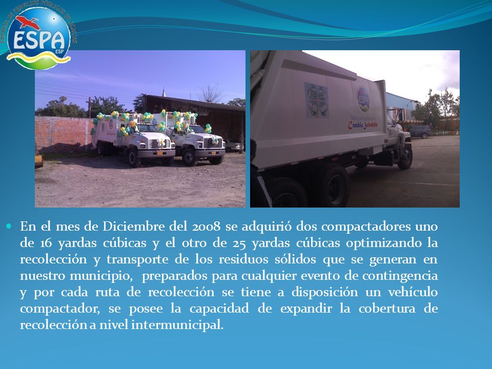 En el mes de Diciembre del 2008 se adquirió dos compactadores uno de 16 yardas cúbicas y el otro de 25 yardas cúbicas optimizando la recolección y transporte de los residuos sólidos que se generan en nuestro municipio, preparados para cualquier evento de contingencia y por cada ruta de recolección se tiene a disposición un vehículo compactador, se posee la capacidad de expandir la cobertura de recolección a nivel intermunicipal.