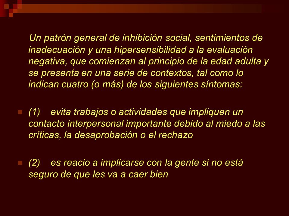 Un patrón general de inhibición social, sentimientos de inadecuación y una hipersensibilidad a la evaluación negativa, que comienzan al principio de la edad adulta y se presenta en una serie de contextos, tal como lo indican cuatro (o más) de los siguientes síntomas: