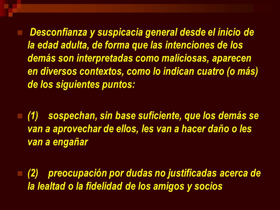 Desconfianza y suspicacia general desde el inicio de la edad adulta, de forma que las intenciones de los demás son interpretadas como maliciosas, aparecen en diversos contextos, como lo indican cuatro (o más) de los siguientes puntos: