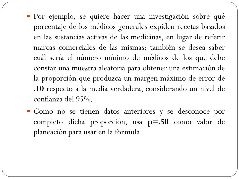 Por ejemplo, se quiere hacer una investigación sobre qué porcentaje de los médicos generales expiden recetas basados en las sustancias activas de las medicinas, en lugar de referir marcas comerciales de las mismas; también se desea saber cuál sería el número mínimo de médicos de los que debe constar una muestra aleatoria para obtener una estimación de la proporción que produzca un margen máximo de error de .10 respecto a la media verdadera, considerando un nivel de confianza del 95%.