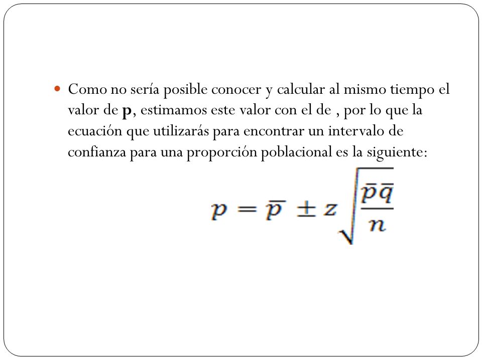 Como no sería posible conocer y calcular al mismo tiempo el valor de p, estimamos este valor con el de , por lo que la ecuación que utilizarás para encontrar un intervalo de confianza para una proporción poblacional es la siguiente: