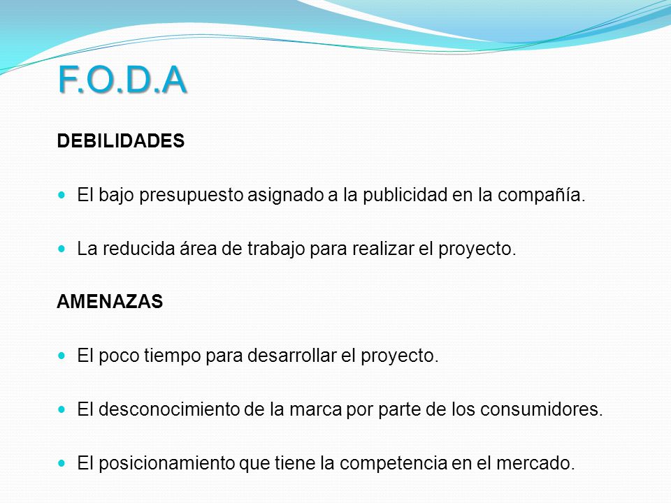 F.O.D.A DEBILIDADES. El bajo presupuesto asignado a la publicidad en la compañía. La reducida área de trabajo para realizar el proyecto.