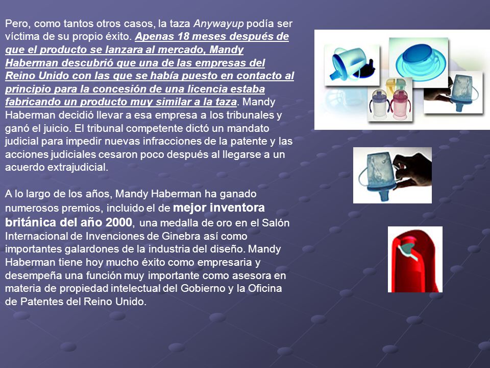 Pero, como tantos otros casos, la taza Anywayup podía ser víctima de su propio éxito. Apenas 18 meses después de que el producto se lanzara al mercado, Mandy Haberman descubrió que una de las empresas del Reino Unido con las que se había puesto en contacto al principio para la concesión de una licencia estaba fabricando un producto muy similar a la taza. Mandy Haberman decidió llevar a esa empresa a los tribunales y ganó el juicio. El tribunal competente dictó un mandato judicial para impedir nuevas infracciones de la patente y las acciones judiciales cesaron poco después al llegarse a un acuerdo extrajudicial.