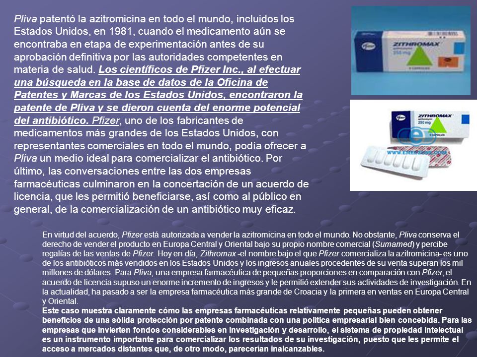 Pliva patentó la azitromicina en todo el mundo, incluidos los Estados Unidos, en 1981, cuando el medicamento aún se encontraba en etapa de experimentación antes de su aprobación definitiva por las autoridades competentes en materia de salud. Los científicos de Pfizer Inc., al efectuar una búsqueda en la base de datos de la Oficina de Patentes y Marcas de los Estados Unidos, encontraron la patente de Pliva y se dieron cuenta del enorme potencial del antibiótico. Pfizer, uno de los fabricantes de medicamentos más grandes de los Estados Unidos, con representantes comerciales en todo el mundo, podía ofrecer a Pliva un medio ideal para comercializar el antibiótico. Por último, las conversaciones entre las dos empresas farmacéuticas culminaron en la concertación de un acuerdo de licencia, que les permitió beneficiarse, así como al público en general, de la comercialización de un antibiótico muy eficaz.