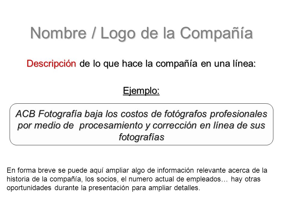 Nombre / Logo de la Compañía Descripción de lo que hace la compañía en una línea: Ejemplo: ACB Fotografía baja los costos de fotógrafos profesionales por medio de procesamiento y corrección en línea de sus fotografías