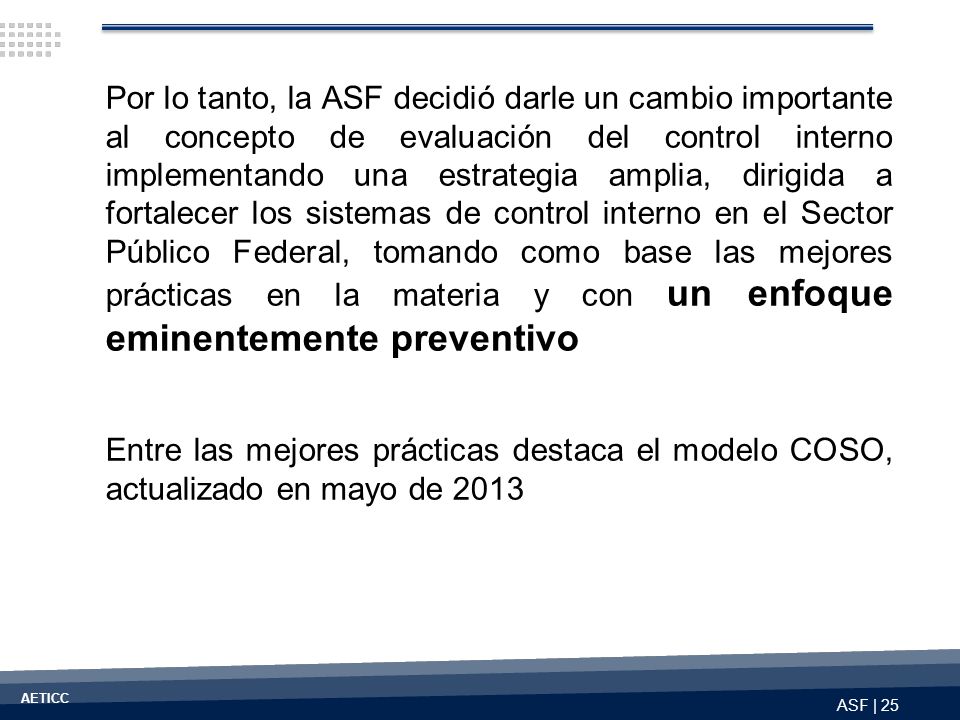 Por lo tanto, la ASF decidió darle un cambio importante al concepto de evaluación del control interno implementando una estrategia amplia, dirigida a fortalecer los sistemas de control interno en el Sector Público Federal, tomando como base las mejores prácticas en la materia y con un enfoque eminentemente preventivo
