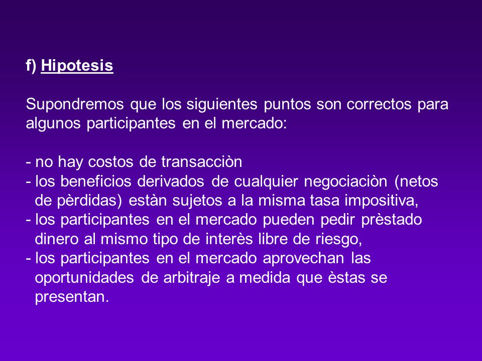 f) Hipotesis Supondremos que los siguientes puntos son correctos para algunos participantes en el mercado: - no hay costos de transacciòn - los beneficios derivados de cualquier negociaciòn (netos de pèrdidas) estàn sujetos a la misma tasa impositiva, - los participantes en el mercado pueden pedir prèstado dinero al mismo tipo de interès libre de riesgo, - los participantes en el mercado aprovechan las oportunidades de arbitraje a medida que èstas se presentan.