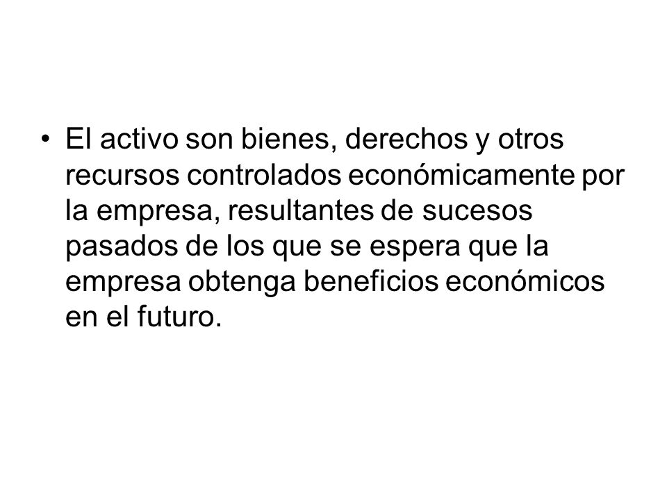 El activo son bienes, derechos y otros recursos controlados económicamente por la empresa, resultantes de sucesos pasados de los que se espera que la empresa obtenga beneficios económicos en el futuro.