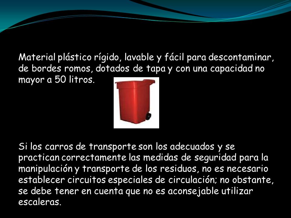 Material plástico rígido, lavable y fácil para descontaminar, de bordes romos, dotados de tapa y con una capacidad no mayor a 50 litros.