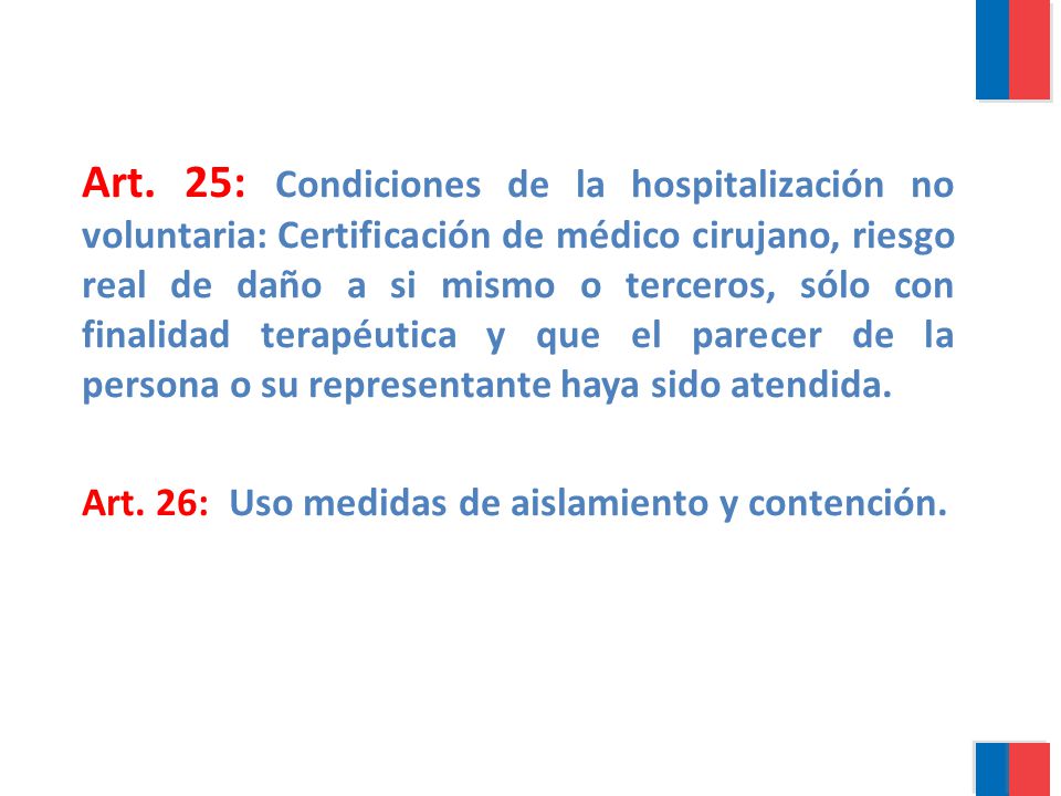 Art. 25: Condiciones de la hospitalización no voluntaria: Certificación de médico cirujano, riesgo real de daño a si mismo o terceros, sólo con finalidad terapéutica y que el parecer de la persona o su representante haya sido atendida.